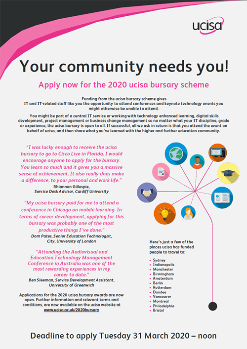  image of poster adverting the 2020 ucisa bursary scheme clickable to download a pdf copy for sharing Your community needs you!  Apply now for the 2020 ucisa bursary scheme  Funding from the ucisa bursary scheme gives  IT and IT-related staff like you the opportunity to attend conferences and keynote technology events you might otherwise be unable to attend.  You might be part of a central IT service or working with technology enhanced learning, digital skills development, project management or business change management so no matter what your IT discipline, grade or experience, the ucisa bursary is open to all. If successful, all we ask in return is that you attend the event on behalf of ucisa, and then share what you’ve learned with the higher and further education community.  